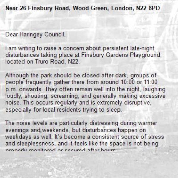 Dear Haringey Council,

I am writing to raise a concern about persistent late-night disturbances taking place at Finsbury Gardens Playground, located on Truro Road, N22.

Although the park should be closed after dark, groups of people frequently gather there from around 10:00 or 11:00 p.m. onwards. They often remain well into the night, laughing loudly, shouting, screaming, and generally making excessive noise. This occurs regularly and is extremely disruptive, especially for local residents trying to sleep.

The noise levels are particularly distressing during warmer evenings and weekends, but disturbances happen on weekdays as well. It’s become a consistent source of stress and sleeplessness, and it feels like the space is not being properly monitored or secured after hours.

I kindly ask the council to:
	•	Ensure the park is properly locked or restricted at night, as per borough regulations
	•	Increase monitoring or patrols in the area to discourage anti-social behaviour
	•	Consider additional signage to remind users of quiet hours and park closure times

This is a residential neighbourhood, and the ongoing late-night activity is severely impacting quality of life. I would be grateful if this matter could be investigated and steps taken to resolve the issue.

Thank you for your attention and support.-26 Finsbury Road, Wood Green, London, N22 8PD