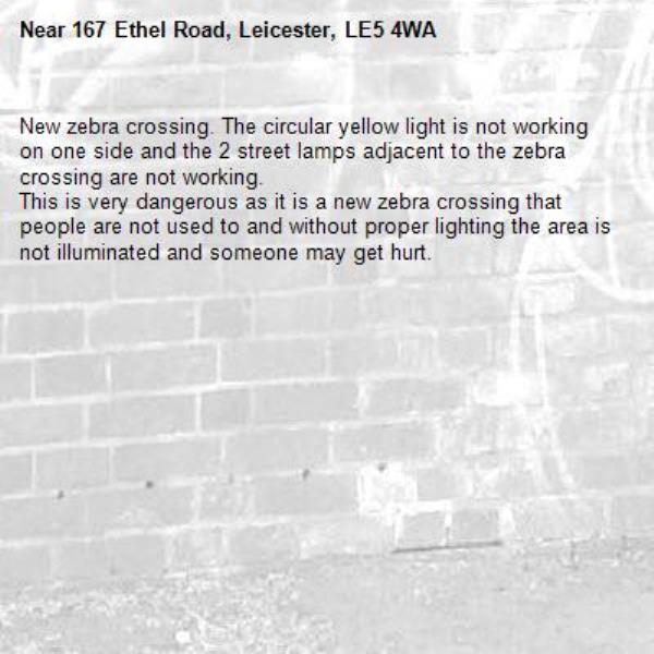 New zebra crossing. The circular yellow light is not working on one side and the 2 street lamps adjacent to the zebra crossing are not working.
This is very dangerous as it is a new zebra crossing that people are not used to and without proper lighting the area is not illuminated and someone may get hurt.-167 Ethel Road, Leicester, LE5 4WA