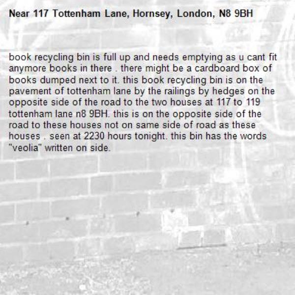book recycling bin is full up and needs emptying as u cant fit anymore books in there . there might be a cardboard box of books dumped next to it. this book recycling bin is on the pavement of tottenham lane by the railings by hedges on the opposite side of the road to the two houses at 117 to 119 tottenham lane n8 9BH. this is on the opposite side of the road to these houses not on same side of road as these houses . seen at 2230 hours tonight. this bin has the words &quot;veolia&quot; written on side.-117 Tottenham Lane, Hornsey, London, N8 9BH