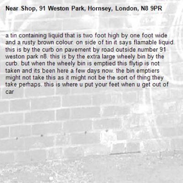 a tin containing liquid that is two foot high by one foot wide and a rusty brown colour. on side of tin it says flamable liquid. this is by the curb on pavement by road outside number 91 weston park n8. this is by the extra large wheely bin by the curb. but when the wheely bin is emptied this flytip is not taken and its been here a few days now. the bin emptiers might not take this as it might not be the sort of thing they take perhaps. this is where u put your feet when u get out of car -Shop, 91 Weston Park, Hornsey, London, N8 9PR
