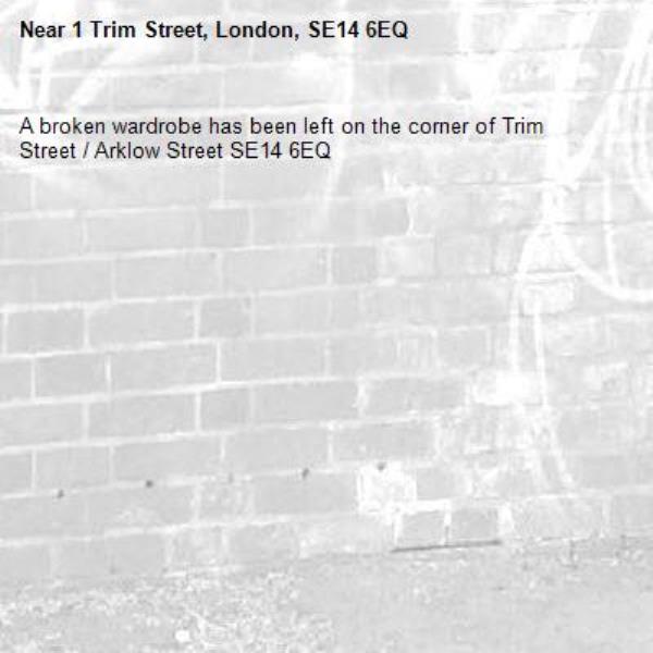 A broken wardrobe has been left on the corner of Trim Street / Arklow Street SE14 6EQ-1 Trim Street, London, SE14 6EQ