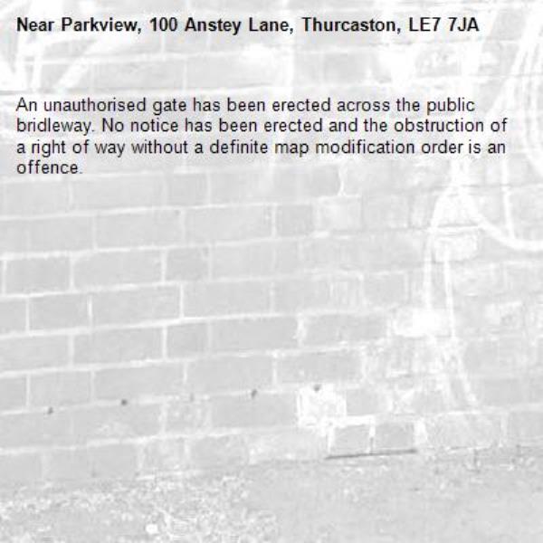 An unauthorised gate has been erected across the public bridleway. No notice has been erected and the obstruction of a right of way without a definite map modification order is an offence.-Parkview, 100 Anstey Lane, Thurcaston, LE7 7JA