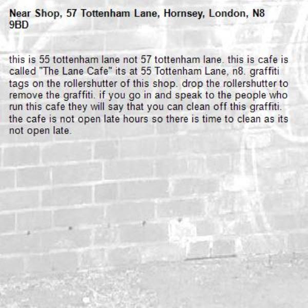 this is 55 tottenham lane not 57 tottenham lane. this is cafe is called "The Lane Cafe" its at 55 Tottenham Lane, n8. graffiti tags on the rollershutter of this shop. drop the rollershutter to remove the graffiti. if you go in and speak to the people who run this cafe they will say that you can clean off this graffiti. the cafe is not open late hours so there is time to clean as its not open late. -Shop, 57 Tottenham Lane, Hornsey, London, N8 9BD