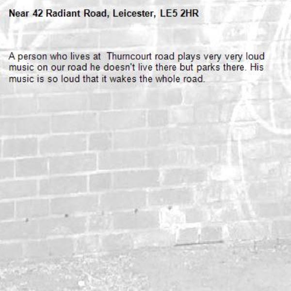 A person who lives at  Thurncourt road plays very very loud music on our road he doesn't live there but parks there. His music is so loud that it wakes the whole road. -42 Radiant Road, Leicester, LE5 2HR
