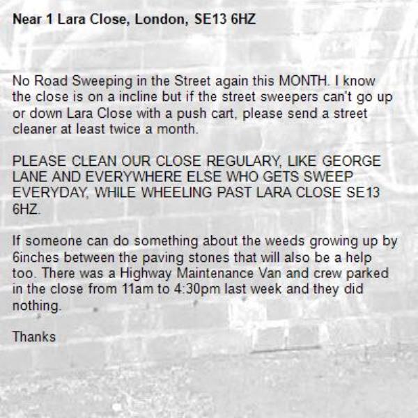 No Road Sweeping in the Street again this MONTH. I know the close is on a incline but if the street sweepers can't go up or down Lara Close with a push cart, please send a street cleaner at least twice a month. 

PLEASE CLEAN OUR CLOSE REGULARY, LIKE GEORGE LANE AND EVERYWHERE ELSE WHO GETS SWEEP EVERYDAY, WHILE WHEELING PAST LARA CLOSE SE13 6HZ.

If someone can do something about the weeds growing up by 6inches between the paving stones that will also be a help too. There was a Highway Maintenance Van and crew parked in the close from 11am to 4:30pm last week and they did nothing. 

Thanks -1 Lara Close, London, SE13 6HZ