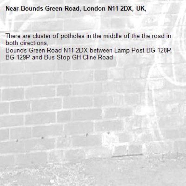 There are cluster of potholes in the middle of the the road in both directions, 
Bounds Green Road N11 2DX between Lamp Post BG 128P, BG 129P and Bus Stop GH Cline Road -Bounds Green Road, London N11 2DX, UK, 