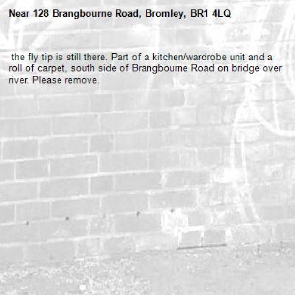  the fly tip is still there. Part of a kitchen/wardrobe unit and a roll of carpet, south side of Brangbourne Road on bridge over river. Please remove.-128 Brangbourne Road, Bromley, BR1 4LQ