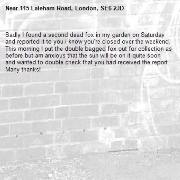 Sadly I found a second dead fox in my garden on Saturday and reported it to you.i know you're closed over the weekend. This morning I put the double bagged fox out for collection as before but am anxious that the sun will be on it quite soon and wanted to double check that you had received the report. Many thanks!-115 Laleham Road, London, SE6 2JD