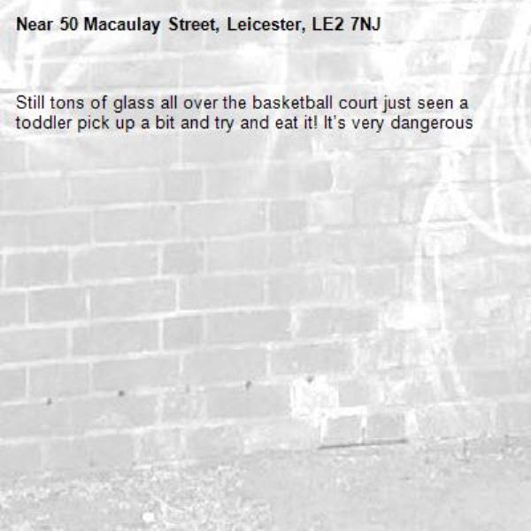 Still tons of glass all over the basketball court just seen a toddler pick up a bit and try and eat it! It’s very dangerous -50 Macaulay Street, Leicester, LE2 7NJ