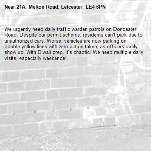 We urgently need daily traffic warden patrols on Doncaster Road. Despite our permit scheme, residents can't park due to unauthorized cars. Worse, vehicles are now parking on double yellow lines with zero action taken, as officers rarely show up. With Diwali prep, it's chaotic. We need multiple daily visits, especially weekends!-21A, Melton Road, Leicester, LE4 6PN