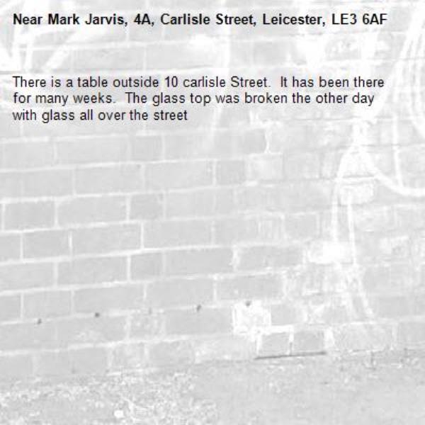 There is a table outside 10 carlisle Street.  It has been there for many weeks.  The glass top was broken the other day with glass all over the street-Mark Jarvis, 4A, Carlisle Street, Leicester, LE3 6AF