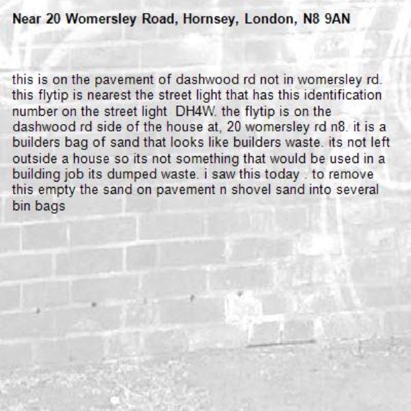 this is on the pavement of dashwood rd not in womersley rd. this flytip is nearest the street light that has this identification number on the street light  DH4W. the flytip is on the dashwood rd side of the house at, 20 womersley rd n8. it is a builders bag of sand that looks like builders waste. its not left outside a house so its not something that would be used in a building job its dumped waste. i saw this today . to remove this empty the sand on pavement n shovel sand into several bin bags-20 Womersley Road, Hornsey, London, N8 9AN