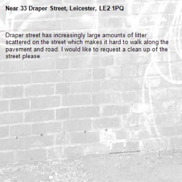 Draper street has increasingly large amounts of litter scattered on the street which makes it hard to walk along the pavement and road. I would like to request a clean up of the street please. -33 Draper Street, Leicester, LE2 1PQ