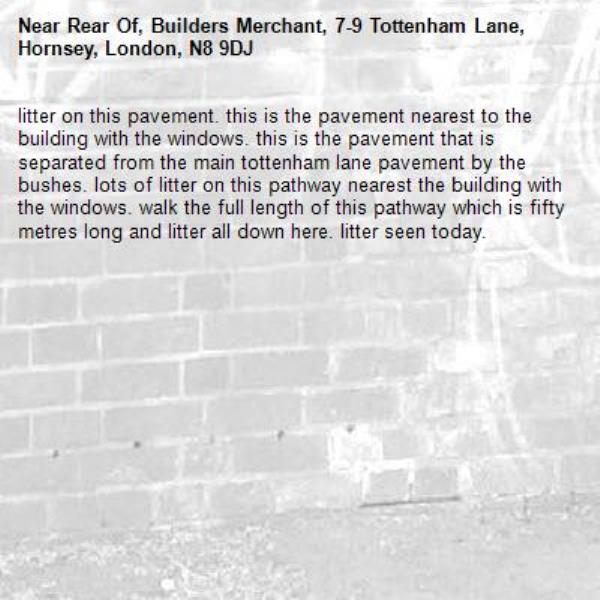 litter on this pavement. this is the pavement nearest to the building with the windows. this is the pavement that is separated from the main tottenham lane pavement by the bushes. lots of litter on this pathway nearest the building with the windows. walk the full length of this pathway which is fifty metres long and litter all down here. litter seen today. -Rear Of, Builders Merchant, 7-9 Tottenham Lane, Hornsey, London, N8 9DJ