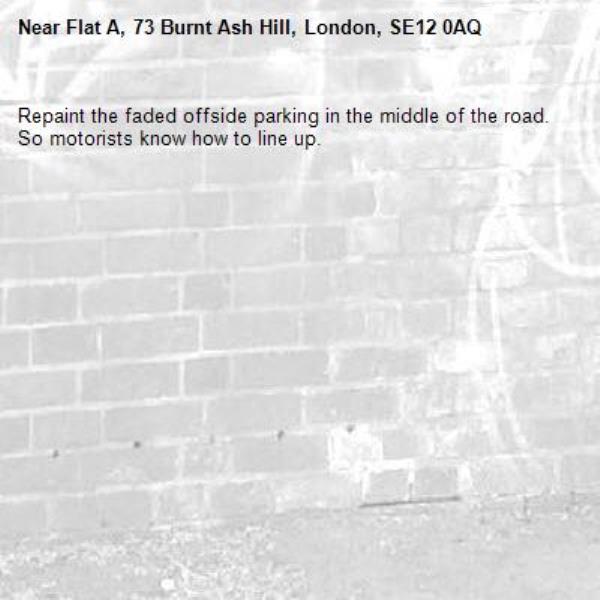 Repaint the faded offside parking in the middle of the road. So motorists know how to line up.-Flat A, 73 Burnt Ash Hill, London, SE12 0AQ