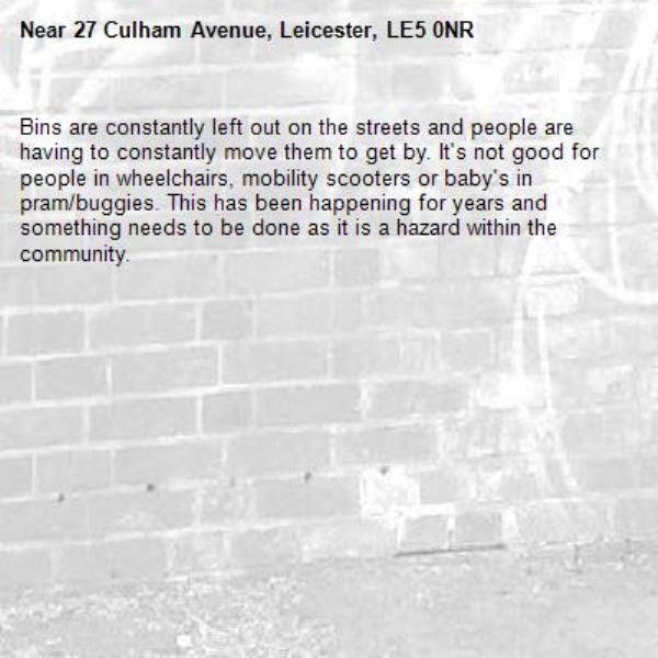 Bins are constantly left out on the streets and people are having to constantly move them to get by. It's not good for people in wheelchairs, mobility scooters or baby's in pram/buggies. This has been happening for years and something needs to be done as it is a hazard within the community. -27 Culham Avenue, Leicester, LE5 0NR