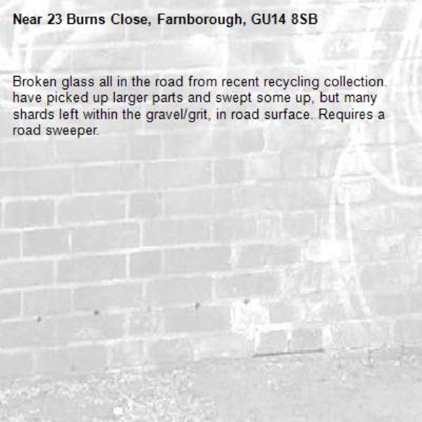 Broken glass all in the road from recent recycling collection. have picked up larger parts and swept some up, but many shards left within the gravel/grit, in road surface. Requires a road sweeper.  -23 Burns Close, Farnborough, GU14 8SB