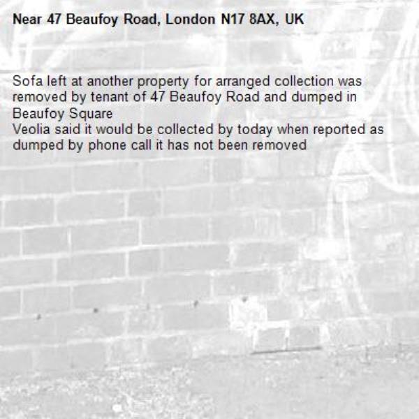 Sofa left at another property for arranged collection was removed by tenant of 47 Beaufoy Road and dumped in Beaufoy Square 
Veolia said it would be collected by today when reported as dumped by phone call it has not been removed -47 Beaufoy Road, London N17 8AX, UK