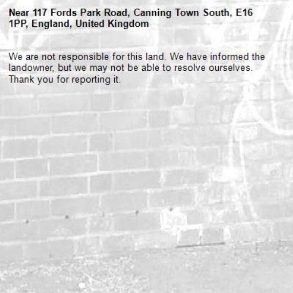 We are not responsible for this land. We have informed the landowner, but we may not be able to resolve ourselves. Thank you for reporting it.-117 Fords Park Road, Canning Town South, E16 1PP, England, United Kingdom