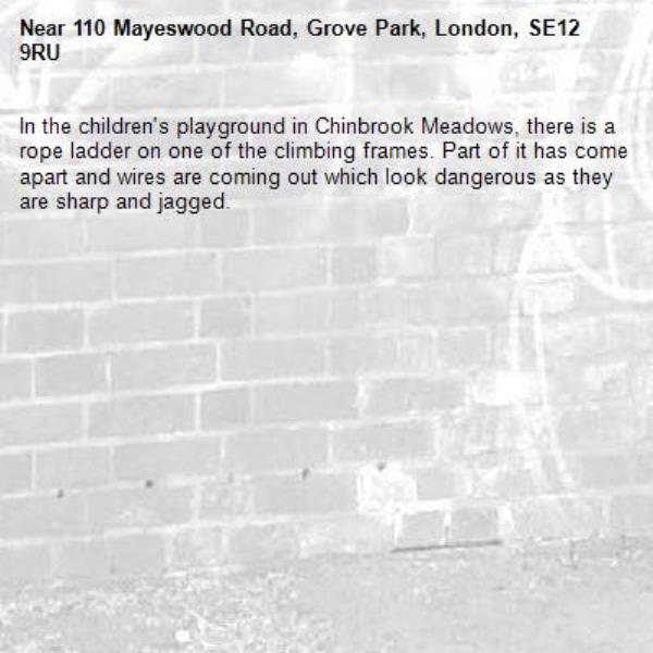 In the children's playground in Chinbrook Meadows, there is a rope ladder on one of the climbing frames. Part of it has come apart and wires are coming out which look dangerous as they are sharp and jagged.
-110 Mayeswood Road, Grove Park, London, SE12 9RU