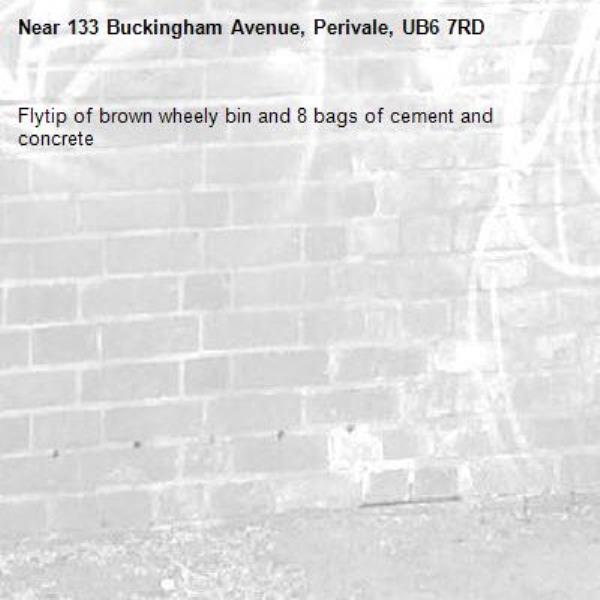 Flytip of brown wheely bin and 8 bags of cement and concrete -133 Buckingham Avenue, Perivale, UB6 7RD