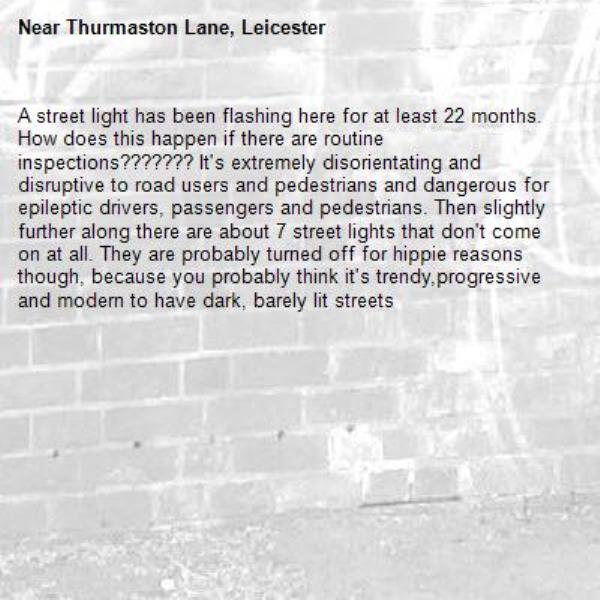 A street light has been flashing here for at least 22 months. How does this happen if there are routine inspections??????? It's extremely disorientating and disruptive to road users and pedestrians and dangerous for epileptic drivers, passengers and pedestrians. Then slightly further along there are about 7 street lights that don't come on at all. They are probably turned off for hippie reasons though, because you probably think it's trendy,progressive and modern to have dark, barely lit streets-Thurmaston Lane, Leicester