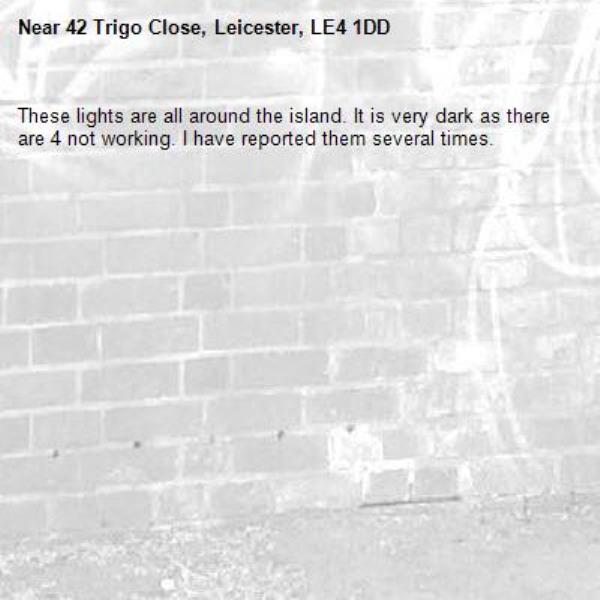 These lights are all around the island. It is very dark as there are 4 not working. I have reported them several times.-42 Trigo Close, Leicester, LE4 1DD