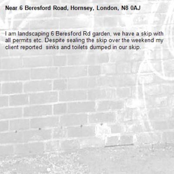 I am landscaping 6 Beresford Rd garden, we have a skip with all permits etc. Despite sealing the skip over the weekend my client reported  sinks and toilets dumped in our skip.-6 Beresford Road, Hornsey, London, N8 0AJ