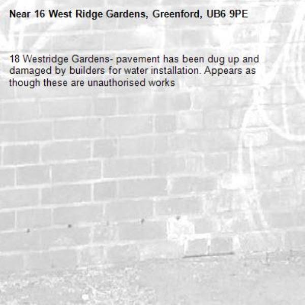 18 Westridge Gardens- pavement has been dug up and damaged by builders for water installation. Appears as though these are unauthorised works -16 West Ridge Gardens, Greenford, UB6 9PE