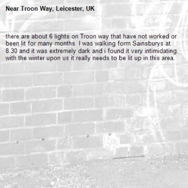 there are about 6 lights on Troon way that have not worked or been lit for many months. I was walking form Sainsburys at 8.30 and it was extremely dark and i found it very intimidating.  with the winter upon us it really needs to be lit up in this area. -Troon Way, Leicester, UK