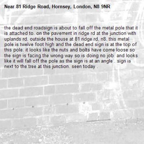 the dead end roadsign is about to fall off the metal pole that it is attached to. on the pavement in ridge rd at the junction with uplands rd. outside the house at 81 ridge rd, n8. this metal pole is twelve foot high and the dead end sign is at the top of this pole. it looks like the nuts and bolts have come loose so the sign is facing the wrong way so is doing no job  and looks like it will fall off the pole as the sign is at an angle . sign is next to the tree at this junction. seen today . -81 Ridge Road, Hornsey, London, N8 9NR