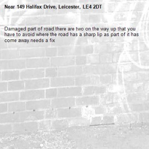Damaged part of road there are two on the way up that you have to avoid where the road has a sharp lip as part of it has come away.needs a fix-149 Halifax Drive, Leicester, LE4 2DT
