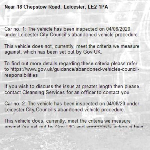 Car no. 1: The vehicle has been inspected on 04/08/2020 under Leicester City Council’s abandoned vehicle procedure.

This vehicle does not, currently, meet the criteria we measure against, which has been set out by Gov UK.

To find out more details regarding these criteria please refer to https://www.gov.uk/guidance/abandoned-vehicles-council-responsibilities

If you wish to discuss the issue at greater length then please contact Cleansing Services for an officer to contact you.

Car no. 2: The vehicle has been inspected on 04/08/20 under Leicester City Council’s abandoned vehicle procedure.

This vehicle does, currently, meet the criteria we measure against (as set out by Gov UK) and appropriate action is being taken to resolve this issue.

To find out more details regarding these criteria please refer to https://www.gov.uk/guidance/abandoned-vehicles-council-responsibilities

If you wish to discuss the issue at greater length then please contact Cleansing Services for an officer to contact you.

The case has been closed. Thank you for using Love Leicester

-18 Chepstow Road, Leicester, LE2 1PA