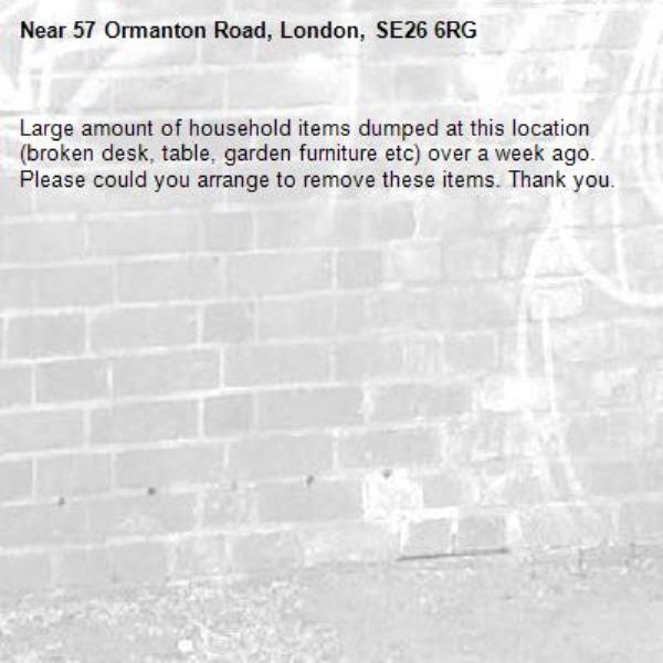 Large amount of household items dumped at this location (broken desk, table, garden furniture etc) over a week ago. Please could you arrange to remove these items. Thank you. -57 Ormanton Road, London, SE26 6RG