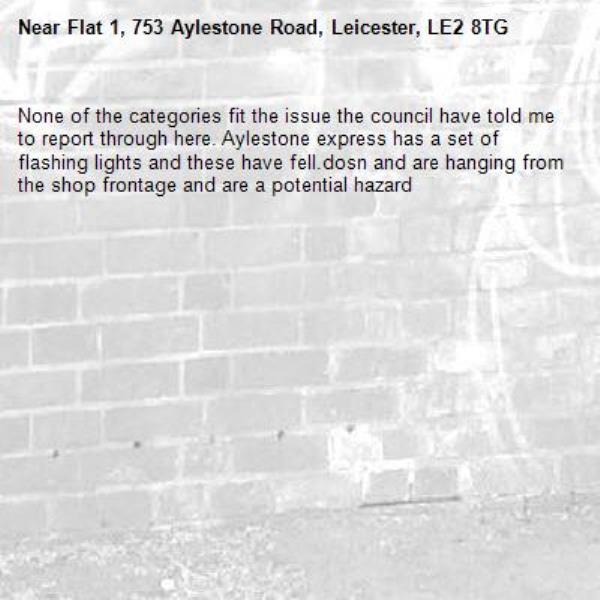 None of the categories fit the issue the council have told me to report through here. Aylestone express has a set of flashing lights and these have fell.dosn and are hanging from the shop frontage and are a potential hazard-Flat 1, 753 Aylestone Road, Leicester, LE2 8TG