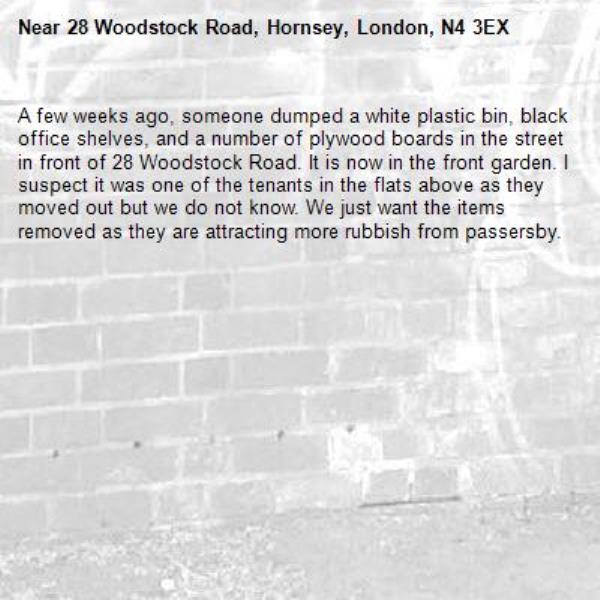 A few weeks ago, someone dumped a white plastic bin, black office shelves, and a number of plywood boards in the street in front of 28 Woodstock Road. It is now in the front garden. I suspect it was one of the tenants in the flats above as they moved out but we do not know. We just want the items removed as they are attracting more rubbish from passersby.-28 Woodstock Road, Hornsey, London, N4 3EX
