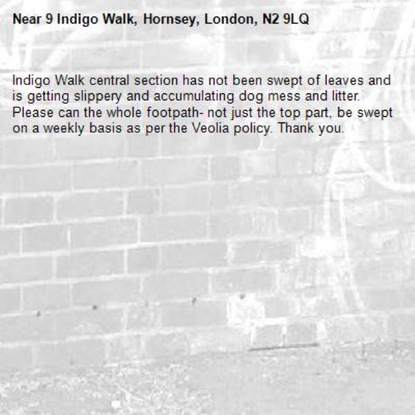 Indigo Walk central section has not been swept of leaves and is getting slippery and accumulating dog mess and litter. 
Please can the whole footpath- not just the top part, be swept on a weekly basis as per the Veolia policy. Thank you. -9 Indigo Walk, Hornsey, London, N2 9LQ