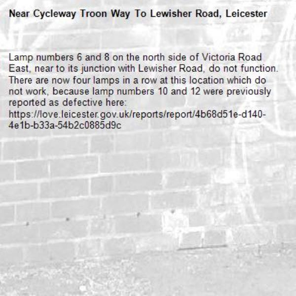 Lamp numbers 6 and 8 on the north side of Victoria Road East, near to its junction with Lewisher Road, do not function. There are now four lamps in a row at this location which do not work, because lamp numbers 10 and 12 were previously reported as defective here: https://love.leicester.gov.uk/reports/report/4b68d51e-d140-4e1b-b33a-54b2c0885d9c-Cycleway Troon Way To Lewisher Road, Leicester