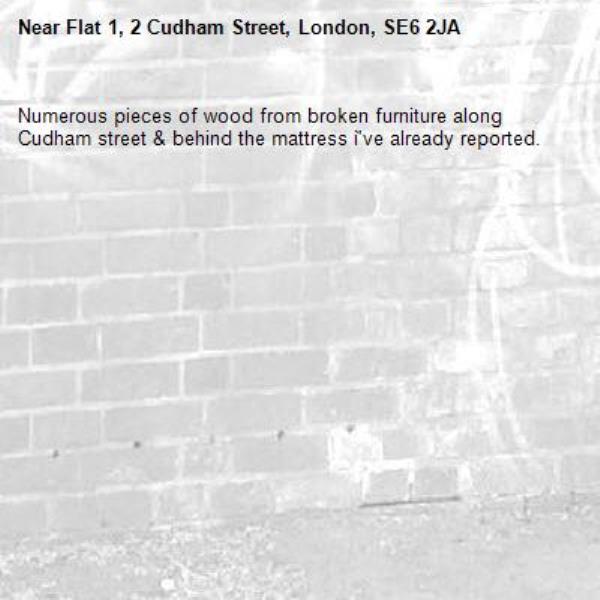 Numerous pieces of wood from broken furniture along Cudham street & behind the mattress ì've already reported. -Flat 1, 2 Cudham Street, London, SE6 2JA
