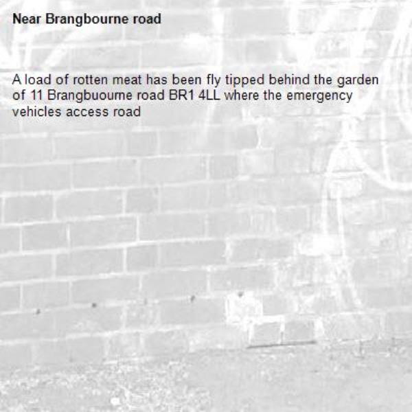 A load of rotten meat has been fly tipped behind the garden of 11 Brangbuourne road BR1 4LL where the emergency vehicles access road -Brangbourne road 