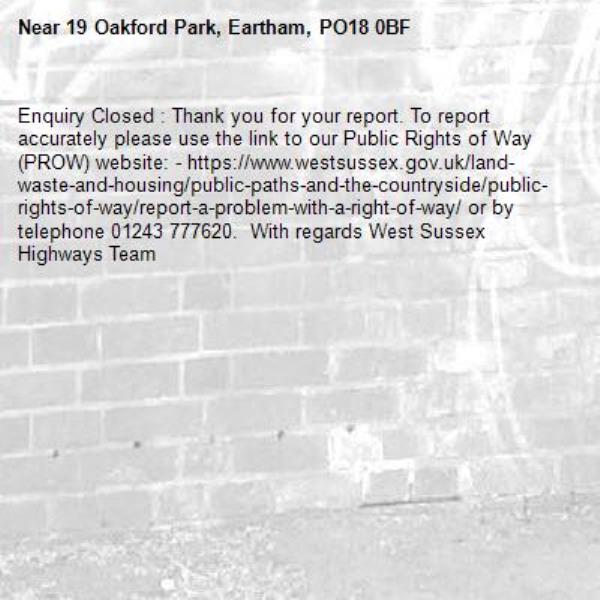 Enquiry Closed : Thank you for your report. To report accurately please use the link to our Public Rights of Way (PROW) website: - https://www.westsussex.gov.uk/land-waste-and-housing/public-paths-and-the-countryside/public-rights-of-way/report-a-problem-with-a-right-of-way/ or by telephone 01243 777620.  With regards West Sussex Highways Team-19 Oakford Park, Eartham, PO18 0BF