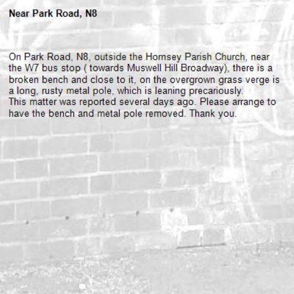 On Park Road, N8, outside the Hornsey Parish Church, near the W7 bus stop ( towards Muswell Hill Broadway), there is a broken bench and close to it, on the overgrown grass verge is a long, rusty metal pole, which is leaning precariously. 
This matter was reported several days ago. Please arrange to have the bench and metal pole removed. Thank you. -Park Road, N8 