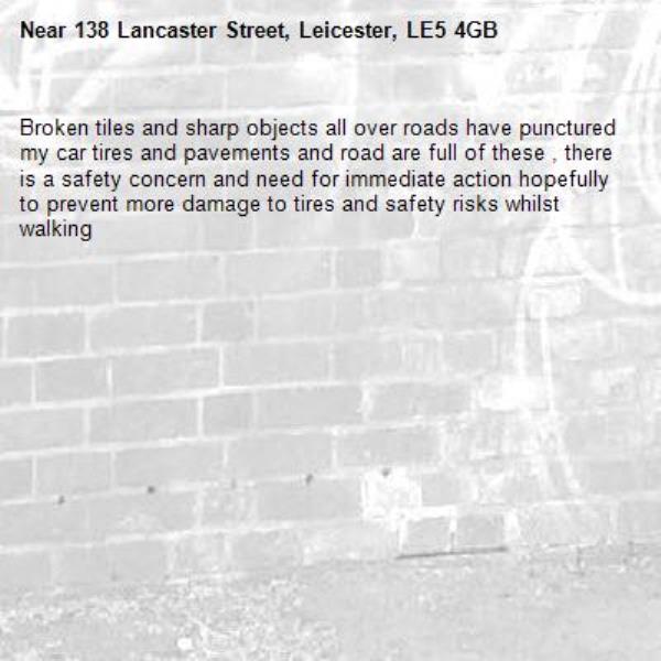 Broken tiles and sharp objects all over roads have punctured my car tires and pavements and road are full of these , there is a safety concern and need for immediate action hopefully to prevent more damage to tires and safety risks whilst walking-138 Lancaster Street, Leicester, LE5 4GB