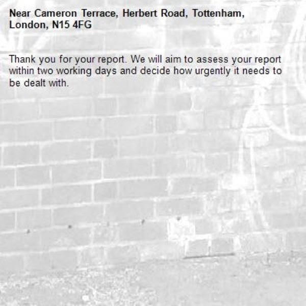 Thank you for your report. We will aim to assess your report within two working days and decide how urgently it needs to be dealt with.-Cameron Terrace, Herbert Road, Tottenham, London, N15 4FG