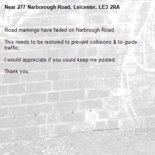 Road markings have faded on Narbrough Road.

This needs to be restored to prevent collisions &amp; to guide traffic.

I would appreciate if you could keep me posted.

Thank you.-277 Narborough Road, Leicester, LE3 2RA