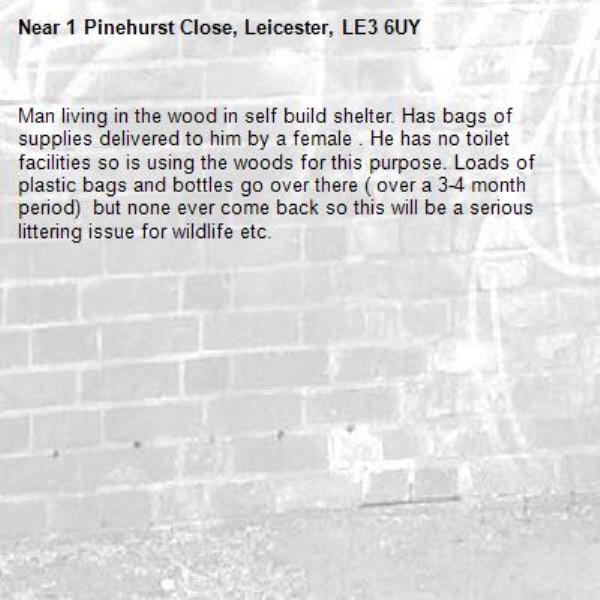 Man living in the wood in self build shelter. Has bags of supplies delivered to him by a female . He has no toilet facilities so is using the woods for this purpose. Loads of plastic bags and bottles go over there ( over a 3-4 month period)  but none ever come back so this will be a serious littering issue for wildlife etc.-1 Pinehurst Close, Leicester, LE3 6UY