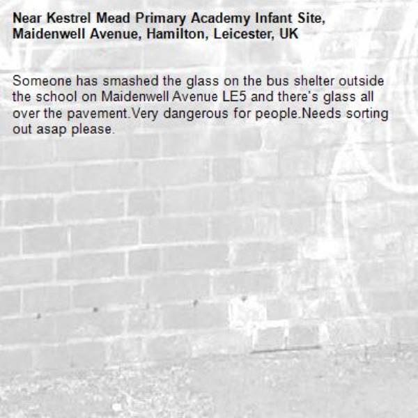 Someone has smashed the glass on the bus shelter outside the school on Maidenwell Avenue LE5 and there's glass all over the pavement.Very dangerous for people.Needs sorting out asap please.-Kestrel Mead Primary Academy Infant Site, Maidenwell Avenue, Hamilton, Leicester, UK