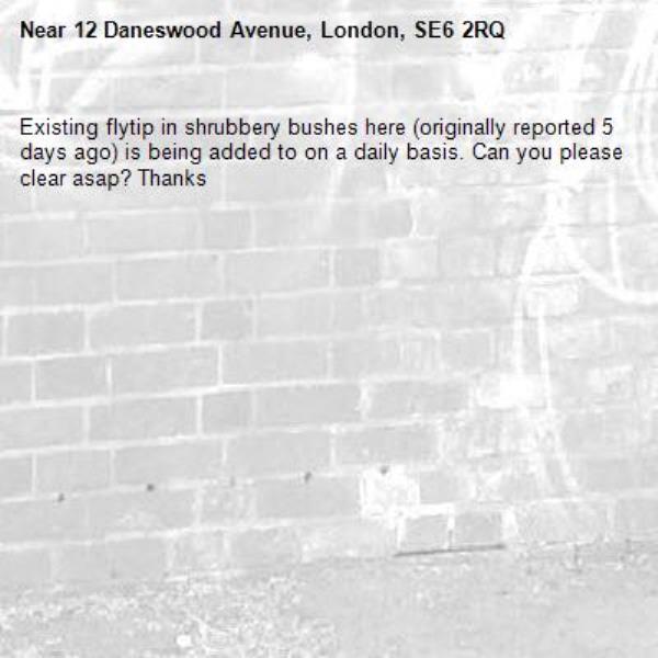 Existing flytip in shrubbery bushes here (originally reported 5 days ago) is being added to on a daily basis. Can you please clear asap? Thanks -12 Daneswood Avenue, London, SE6 2RQ