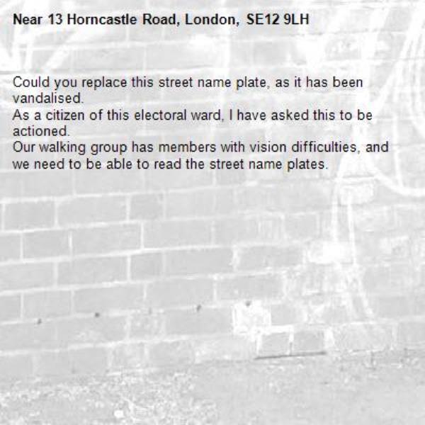 Could you replace this street name plate, as it has been vandalised. 
As a citizen of this electoral ward, I have asked this to be actioned. 
Our walking group has members with vision difficulties, and we need to be able to read the street name plates.-13 Horncastle Road, London, SE12 9LH