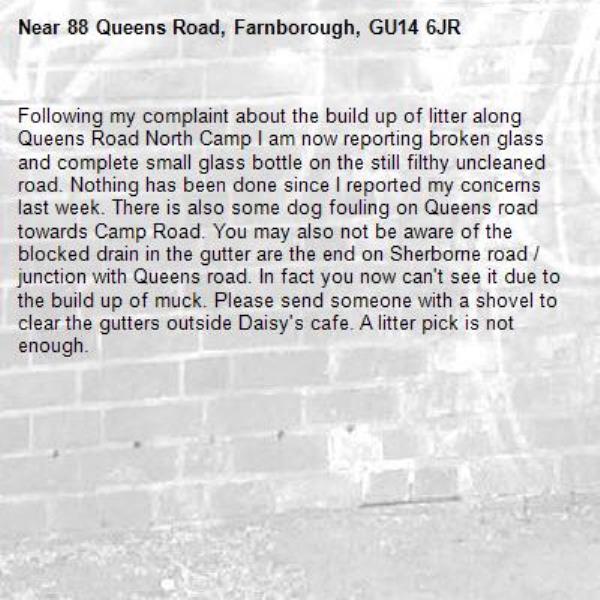 Following my complaint about the build up of litter along Queens Road North Camp I am now reporting broken glass and complete small glass bottle on the still filthy uncleaned road. Nothing has been done since I reported my concerns last week. There is also some dog fouling on Queens road towards Camp Road. You may also not be aware of the blocked drain in the gutter are the end on Sherborne road / junction with Queens road. In fact you now can't see it due to the build up of muck. Please send someone with a shovel to clear the gutters outside Daisy's cafe. A litter pick is not enough.-88 Queens Road, Farnborough, GU14 6JR